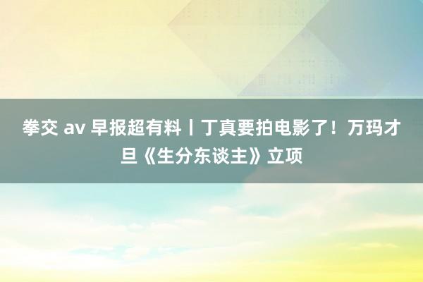 拳交 av 早报超有料丨丁真要拍电影了！万玛才旦《生分东谈主》立项