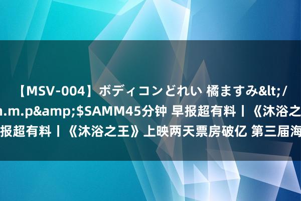 【MSV-004】ボディコンどれい 橘ますみ</a>1992-02-06h.m.p&$SAMM45分钟 早报超有料丨《沐浴之王》上映两天票房破亿 第三届海南岛电影节结果