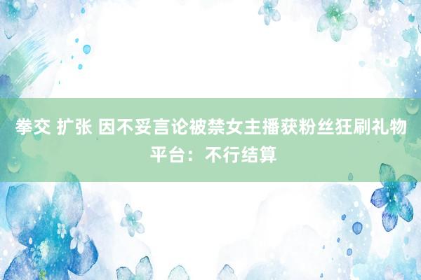 拳交 扩张 因不妥言论被禁女主播获粉丝狂刷礼物 平台：不行结算