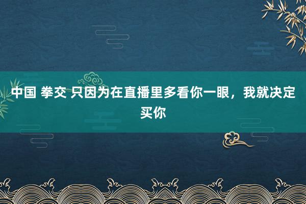 中国 拳交 只因为在直播里多看你一眼，我就决定买你