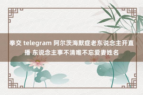 拳交 telegram 阿尔茨海默症老东说念主开直播 东说念主事不清唯不忘爱妻姓名