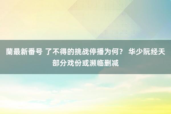 蘭最新番号 了不得的挑战停播为何？ 华少阮经天部分戏份或濒临删减