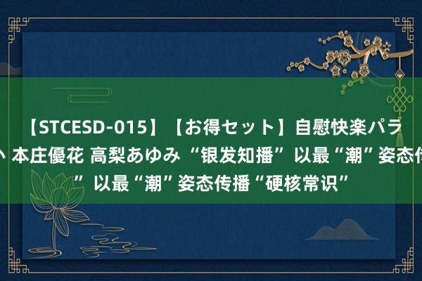 【STCESD-015】【お得セット】自慰快楽パラノイド 大場ゆい 本庄優花 高梨あゆみ “银发知播” 以最“潮”姿态传播“硬核常识”