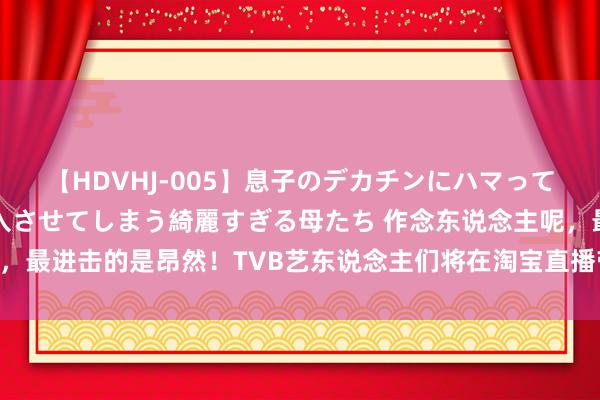 【HDVHJ-005】息子のデカチンにハマってしまい毎日のように挿入させてしまう綺麗すぎる母たち 作念东说念主呢，最进击的是昂然！TVB艺东说念主们将在淘宝直播带货，你会不会买单？