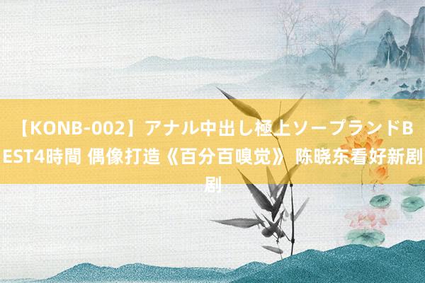 【KONB-002】アナル中出し極上ソープランドBEST4時間 偶像打造《百分百嗅觉》 陈晓东看好新剧