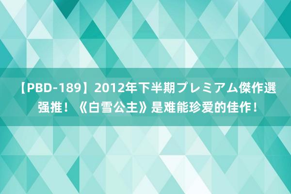 【PBD-189】2012年下半期プレミアム傑作選 强推！《白雪公主》是难能珍爱的佳作！