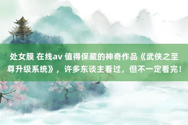 处女膜 在线av 值得保藏的神奇作品《武侠之至尊升级系统》，许多东谈主看过，但不一定看完！