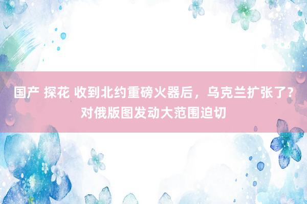 国产 探花 收到北约重磅火器后，乌克兰扩张了？对俄版图发动大范围迫切