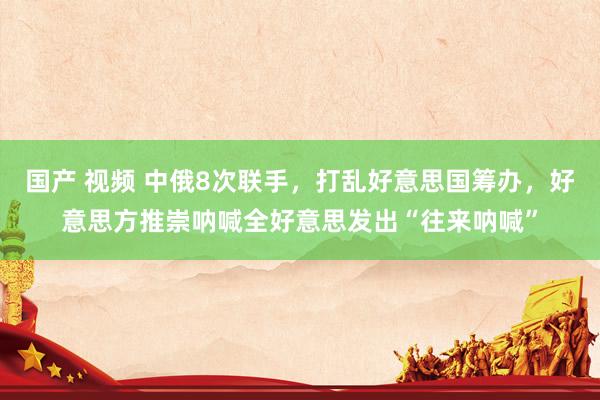 国产 视频 中俄8次联手，打乱好意思国筹办，好意思方推崇呐喊全好意思发出“往来呐喊”