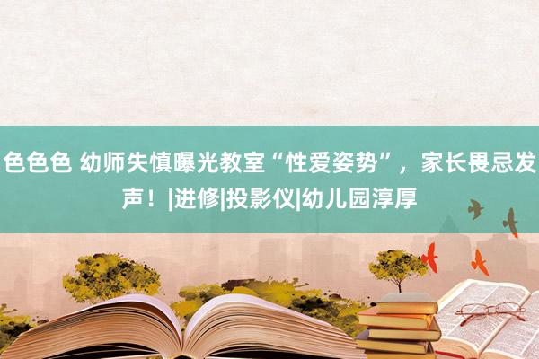 色色色 幼师失慎曝光教室“性爱姿势”，家长畏忌发声！|进修|投影仪|幼儿园淳厚