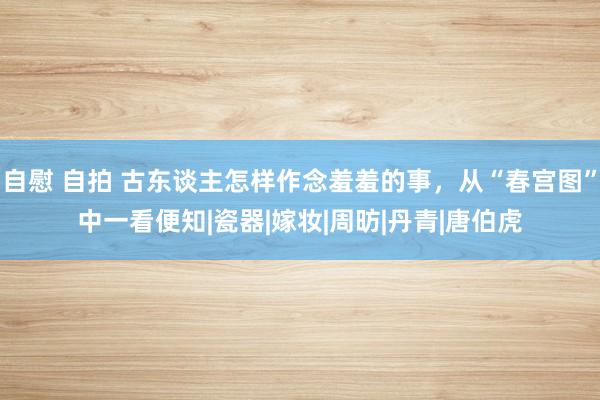 自慰 自拍 古东谈主怎样作念羞羞的事，从“春宫图”中一看便知|瓷器|嫁妆|周昉|丹青|唐伯虎