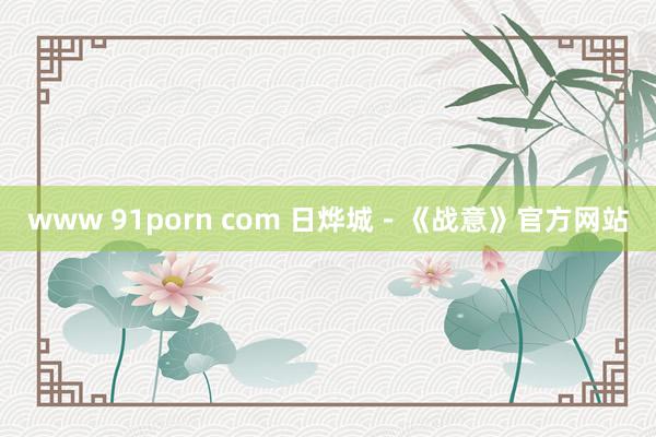 www 91porn com 日烨城－《战意》官方网站