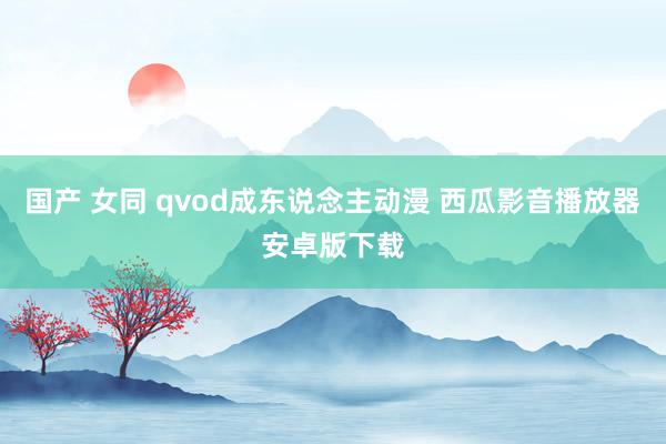 国产 女同 qvod成东说念主动漫 西瓜影音播放器安卓版下载