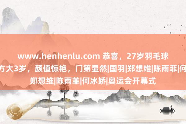 www.henhenlu.com 恭喜，27岁羽毛球国手配头曝光，女方大3岁，颜值惊艳，门第显然|国羽|郑想维|陈雨菲|何冰娇|奥运会开幕式