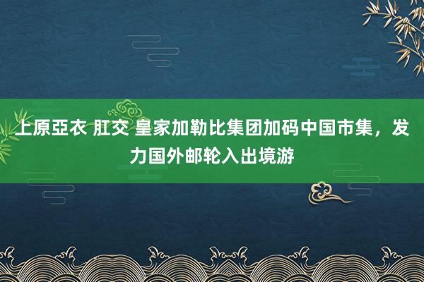 上原亞衣 肛交 皇家加勒比集团加码中国市集，发力国外邮轮入出境游