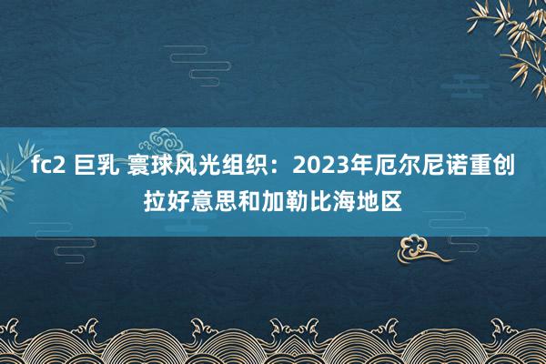 fc2 巨乳 寰球风光组织：2023年厄尔尼诺重创拉好意思和加勒比海地区