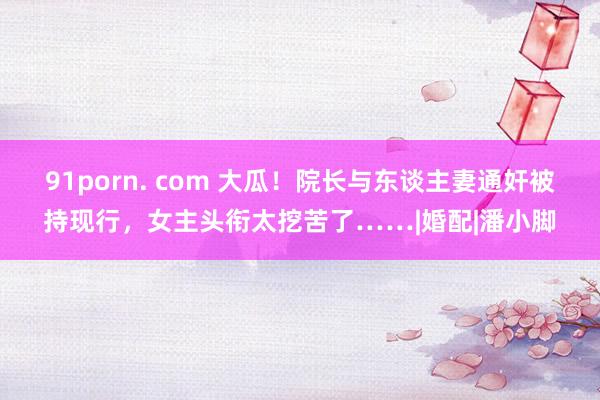 91porn. com 大瓜！院长与东谈主妻通奸被持现行，女主头衔太挖苦了……|婚配|潘小脚