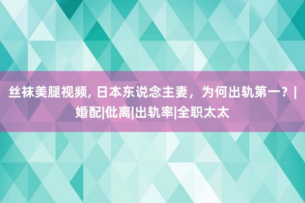 丝袜美腿视频， 日本东说念主妻，为何出轨第一？|婚配|仳离|出轨率|全职太太