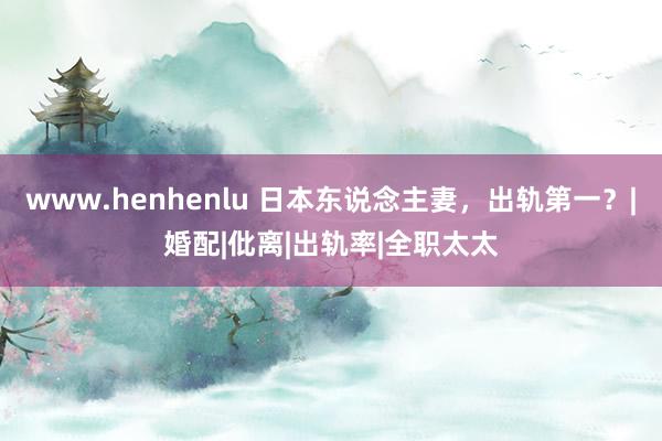 www.henhenlu 日本东说念主妻，出轨第一？|婚配|仳离|出轨率|全职太太