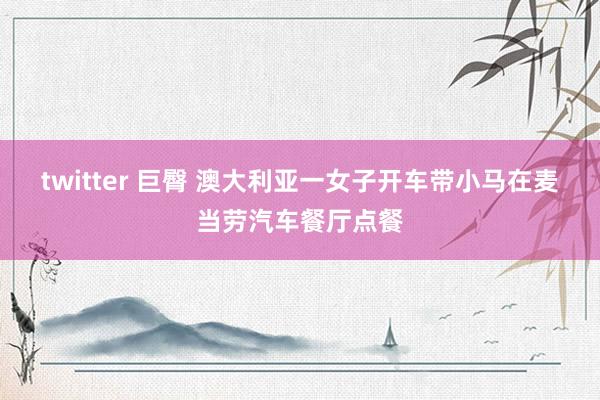 twitter 巨臀 澳大利亚一女子开车带小马在麦当劳汽车餐厅点餐