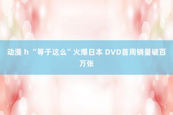 动漫 h “等于这么”火爆日本 DVD首周销量破百万张