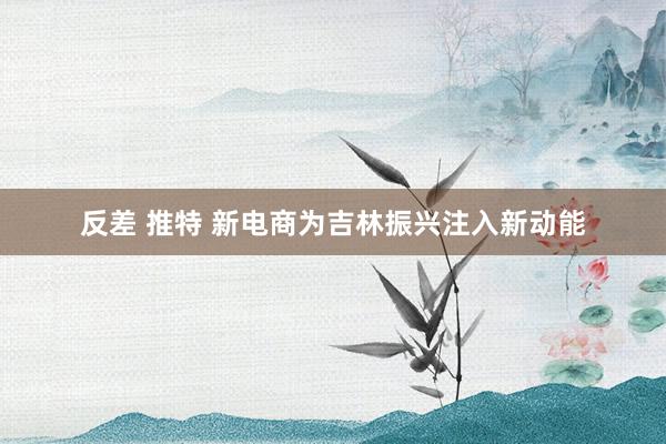 反差 推特 新电商为吉林振兴注入新动能