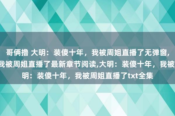 哥俩撸 大明：装傻十年，我被周姐直播了无弹窗，大明：装傻十年，我被周姐直播了最新章节阅读，大明：装傻十年，我被周姐直播了txt全集