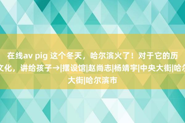 在线av pig 这个冬天，哈尔滨火了！对于它的历史和文化，讲给孩子→|摆设馆|赵尚志|杨靖宇|中央大街|哈尔滨市