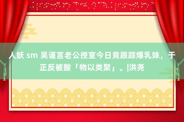 人妖 sm 吴谨言老公授室今日竟跟踪爆乳妹，于正反被酸「物以类聚」。|洪尧