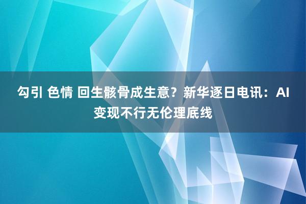 勾引 色情 回生骸骨成生意？新华逐日电讯：AI变现不行无伦理底线