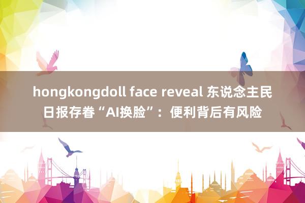 hongkongdoll face reveal 东说念主民日报存眷“AI换脸”：便利背后有风险