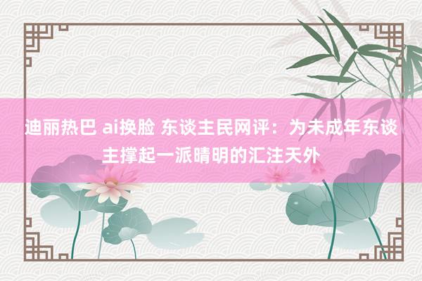 迪丽热巴 ai换脸 东谈主民网评：为未成年东谈主撑起一派晴明的汇注天外