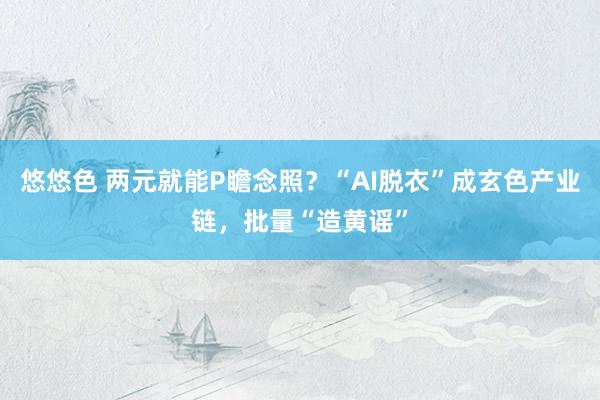 悠悠色 两元就能P瞻念照？“AI脱衣”成玄色产业链，批量“造黄谣”