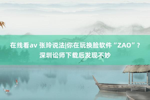 在线看av 张玲说法|你在玩换脸软件“ZAO”？深圳讼师下载后发现不妙