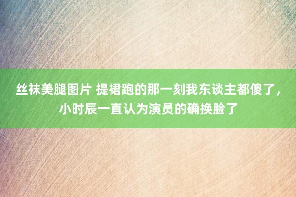 丝袜美腿图片 提裙跑的那一刻我东谈主都傻了，小时辰一直认为演员的确换脸了