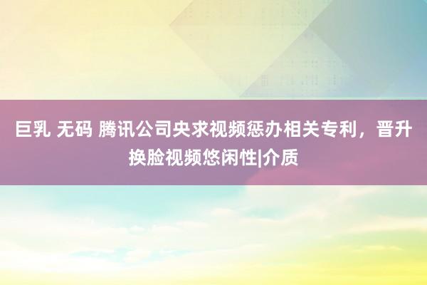 巨乳 无码 腾讯公司央求视频惩办相关专利，晋升换脸视频悠闲性|介质