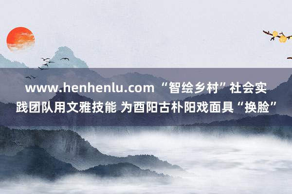 www.henhenlu.com “智绘乡村”社会实践团队用文雅技能 为酉阳古朴阳戏面具“换脸”