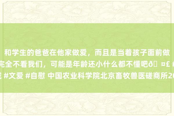 和学生的爸爸在他家做爱，而且是当着孩子面前做爱，太刺激了，孩子完全不看我们，可能是年龄还小什么都不懂吧🤣 #同城 #文爱 #自慰 中国农业科学院北京畜牧兽医磋商所2020年公开招聘专科笔试讲演