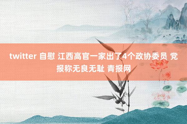 twitter 自慰 江西高官一家出了4个政协委员 党报称无良无耻 青报网