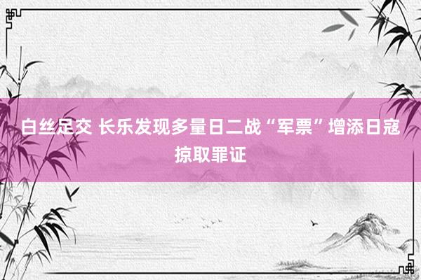 白丝足交 长乐发现多量日二战“军票”　增添日寇掠取罪证