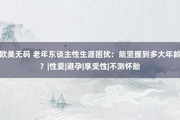 欧美无码 老年东谈主性生涯困扰：能坚握到多大年龄？|性爱|避孕|享受性|不测怀胎