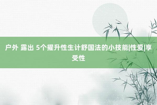 户外 露出 5个擢升性生计舒国法的小技能|性爱|享受性