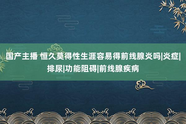 国产主播 恒久莫得性生涯容易得前线腺炎吗|炎症|排尿|功能阻碍|前线腺疾病