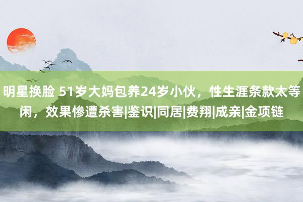 明星换脸 51岁大妈包养24岁小伙，性生涯条款太等闲，效果惨遭杀害|鉴识|同居|费翔|成亲|金项链