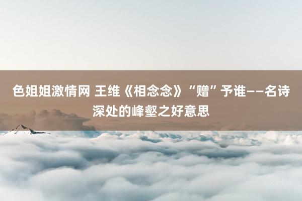 色姐姐激情网 王维《相念念》“赠”予谁——名诗深处的峰壑之好意思