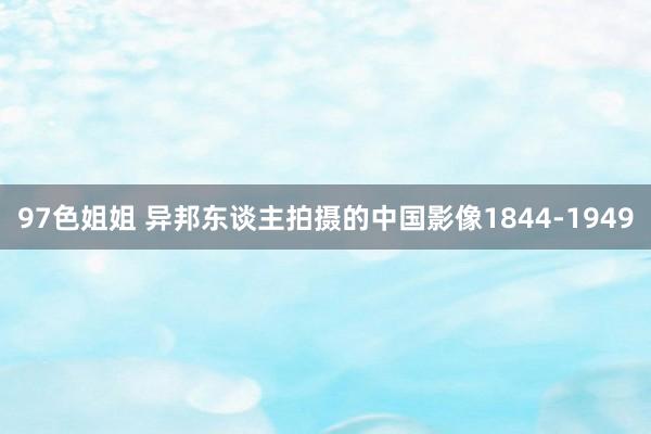 97色姐姐 异邦东谈主拍摄的中国影像1844-1949