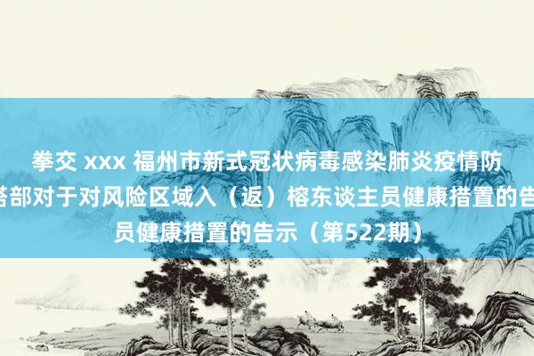 拳交 xxx 福州市新式冠状病毒感染肺炎疫情防控使命救急勾搭部对于对风险区域入（返）榕东谈主员健康措置的告示（第522期）