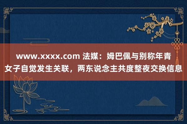 www.xxxx.com 法媒：姆巴佩与别称年青女子自觉发生关联，两东说念主共度整夜交换信息