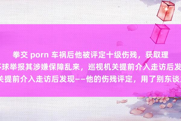 拳交 porn 车祸后他被评定十级伤残，获取理赔款7.7万余元。后因环球举报其涉嫌保障乱来，巡视机关提前介入走访后发现——他的伤残评定，用了别东谈主的X片