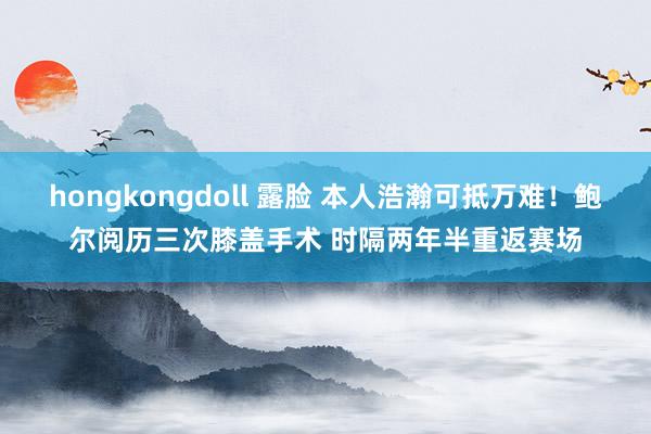 hongkongdoll 露脸 本人浩瀚可抵万难！鲍尔阅历三次膝盖手术 时隔两年半重返赛场